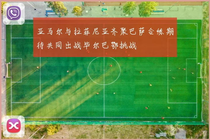 亚马尔与拉菲尼亚齐聚巴萨合练期待共同出战毕尔巴鄂挑战
