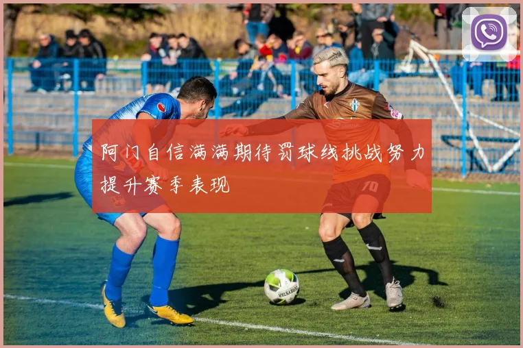 阿门自信满满期待罚球线挑战努力提升赛季表现