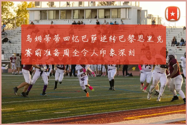 乌姆蒂蒂回忆巴萨逆转巴黎恩里克赛前准备周全令人印象深刻
