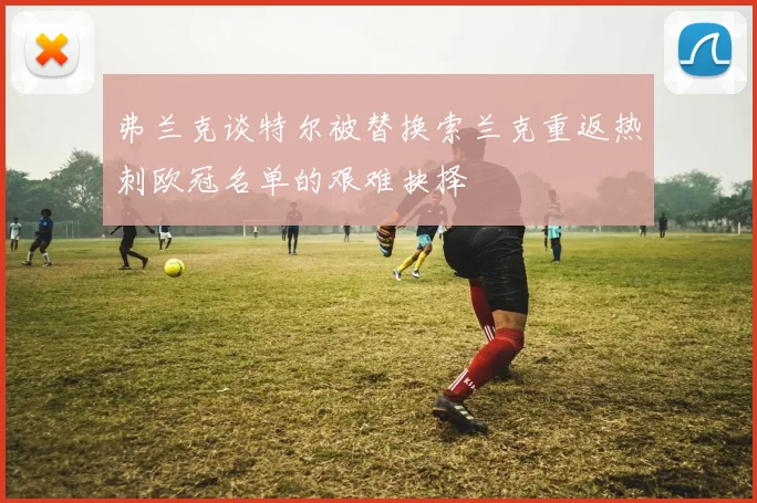 弗兰克谈特尔被替换索兰克重返热刺欧冠名单的艰难抉择