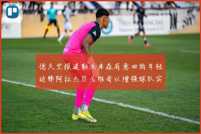 德天空报道勒沃库森有意回购年轻边锋阿拉杰贝戈维奇以增强球队实力