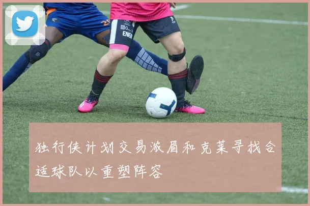 独行侠计划交易浓眉和克莱寻找合适球队以重塑阵容