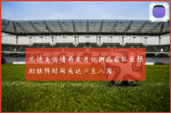 厄德高伤情再度恶化挪威前队医预测缺阵时间或达六至八周