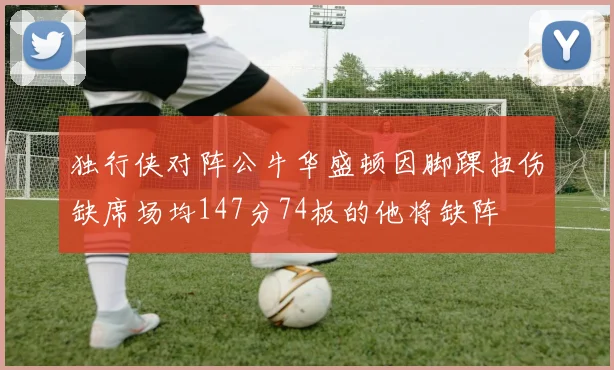 独行侠对阵公牛华盛顿因脚踝扭伤缺席场均147分74板的他将缺阵
