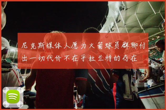 尼克斯媒体人愿为火箭球员群聊付出一切代价不在乎杜兰特的存在