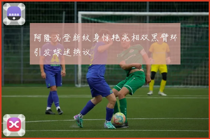 阿隆戈登新纹身惊艳亮相双黑臂环引发球迷热议