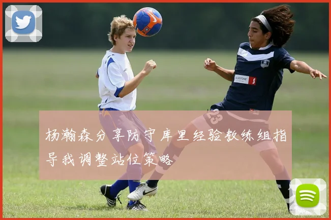 杨瀚森分享防守库里经验教练组指导我调整站位策略