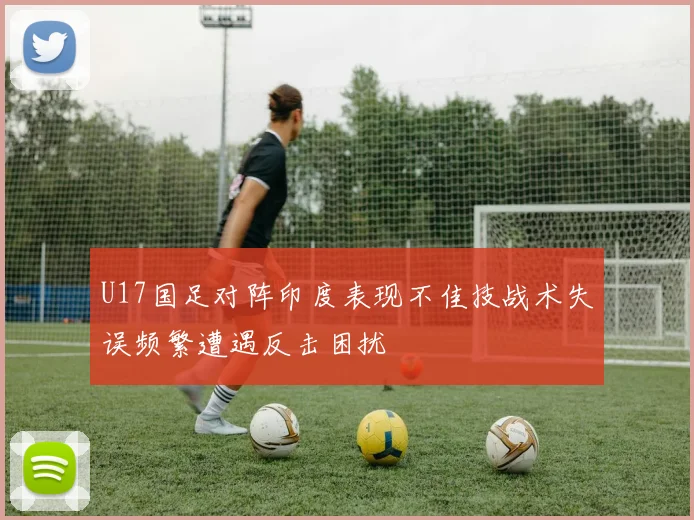 U17国足对阵印度表现不佳技战术失误频繁遭遇反击困扰