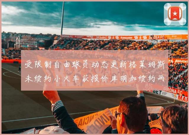 受限制自由球员动态更新格莱姆斯未续约小火车获报价库明加续约两年解析
