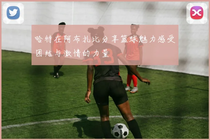 哈特在阿布扎比分享篮球魅力感受团结与激情的力量