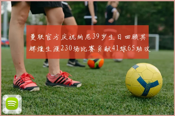 曼联官方庆祝纳尼39岁生日回顾其辉煌生涯230场比赛贡献41球65助攻
