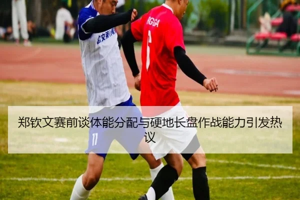 郑钦文赛前谈体能分配与硬地长盘作战能力引发热议